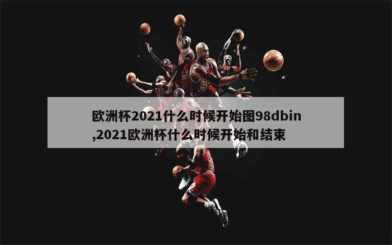 欧洲杯2021什么时候开始图98dbin,2021欧洲杯什么时候开始和结束