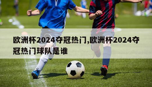 欧洲杯2024夺冠热门,欧洲杯2024夺冠热门球队是谁