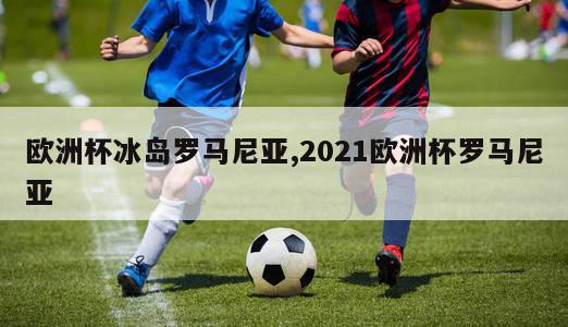 欧洲杯冰岛罗马尼亚,2021欧洲杯罗马尼亚